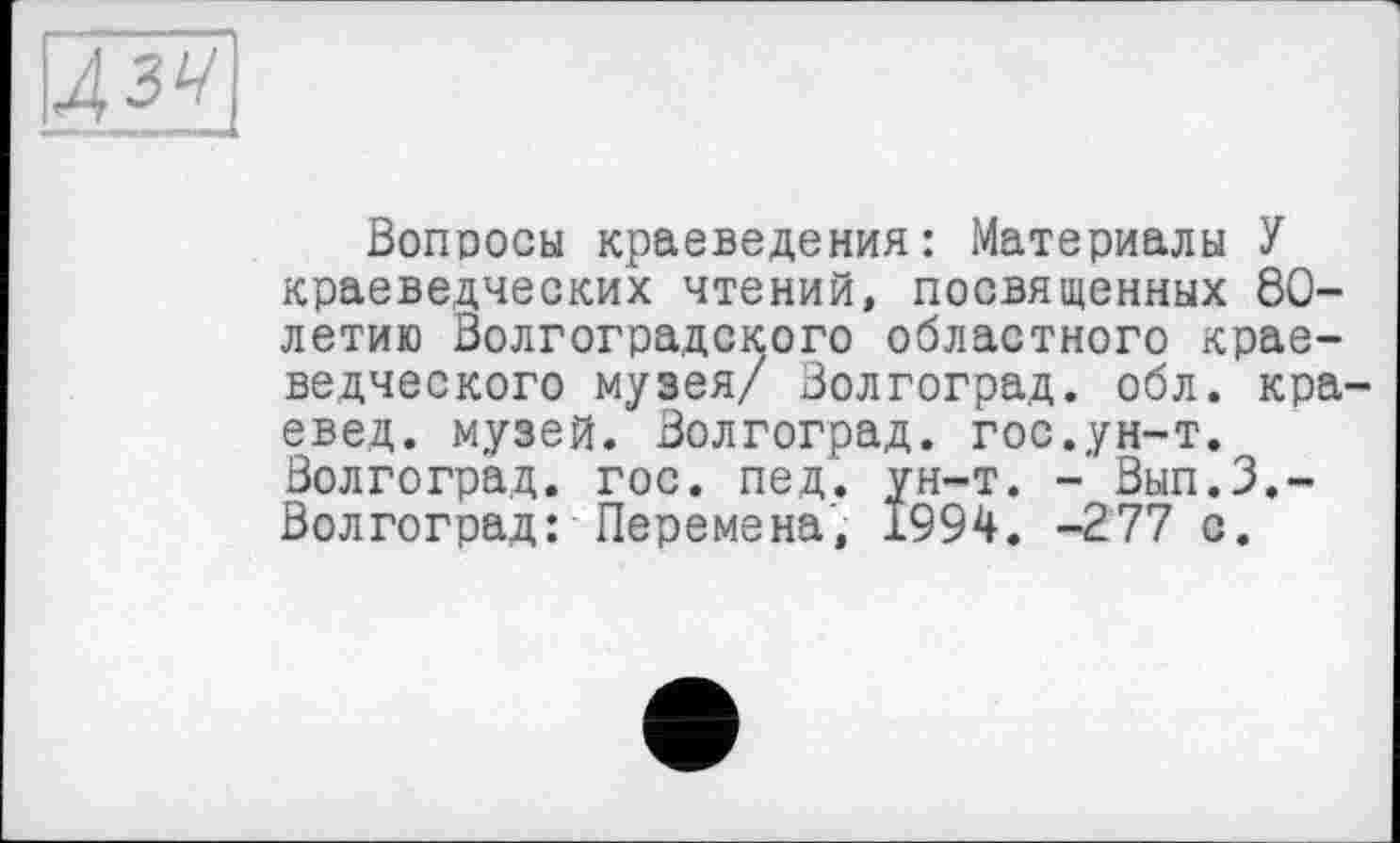 ﻿Дзу
Вопросы краеведения: Материалы У краеведческих чтений, посвященных 80-летию Волгоградского областного краеведческого музея/ Волгоград, обл. краевед. музей. Волгоград, гос.ун-т. Волгоград, гос. пед. ун-т. - Вып.З.-Волгоград: Перемена', 1994. -277 с.